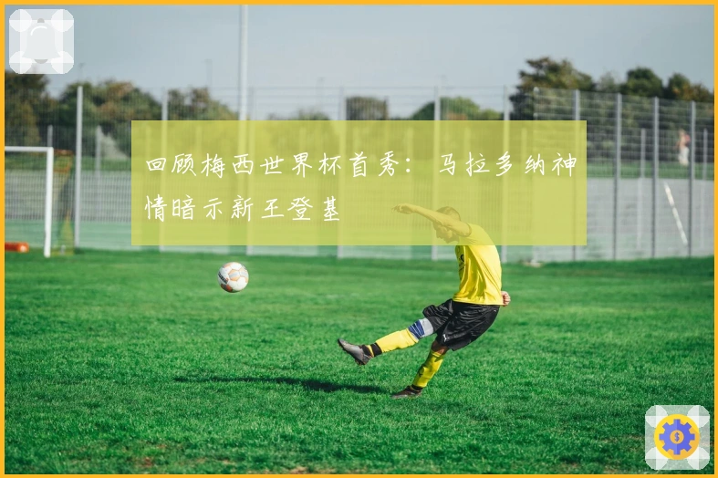 回顾梅西世界杯首秀：马拉多纳神情暗示新王登基